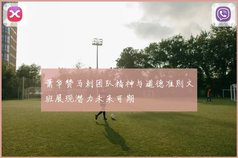 萧华赞马刺团队精神与道德准则文班展现潜力未来可期