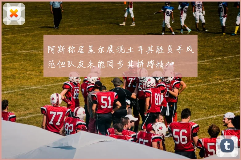 阿斯称居莱尔展现土耳其胜负手风范但队友未能同步其拼搏精神
