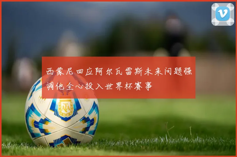 西蒙尼回应阿尔瓦雷斯未来问题强调他全心投入世界杯赛事