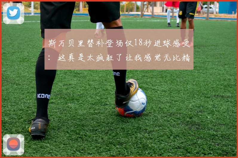 斯万贝里替补登场仅18秒进球感受：这真是太疯狂了让我感觉无比精彩