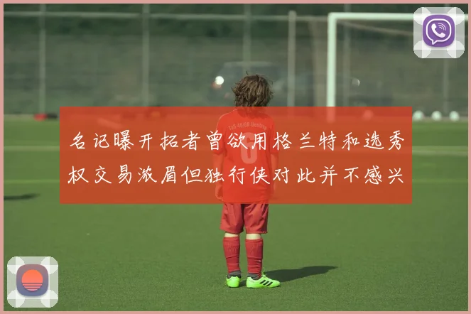 名记曝开拓者曾欲用格兰特和选秀权交易浓眉但独行侠对此并不感兴趣