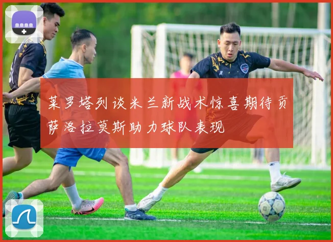 莱罗塔列谈米兰新战术惊喜期待贡萨洛拉莫斯助力球队表现