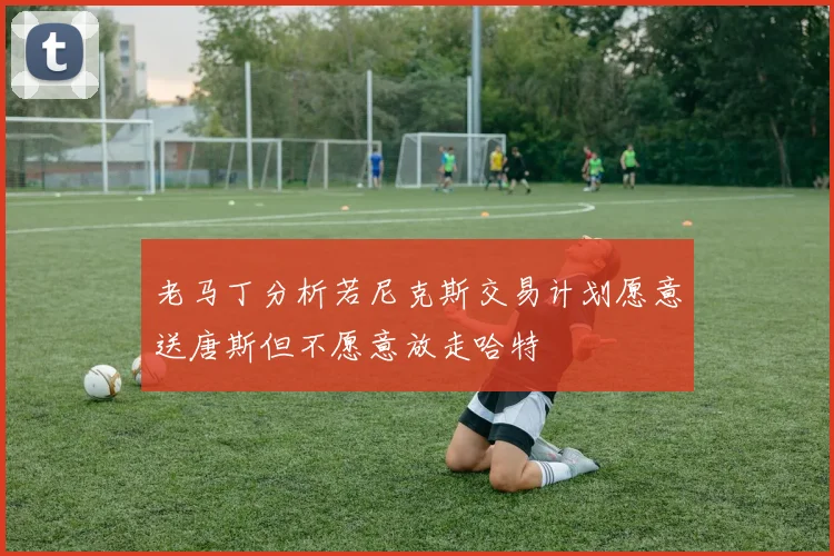 老马丁分析若尼克斯交易计划愿意送唐斯但不愿意放走哈特