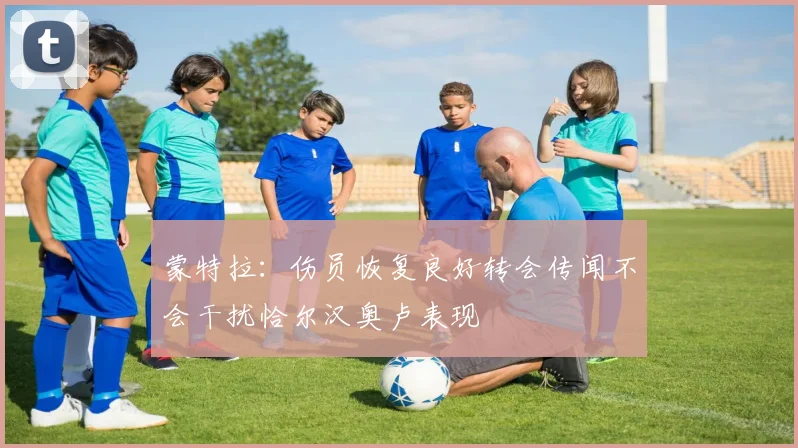 蒙特拉：伤员恢复良好转会传闻不会干扰恰尔汉奥卢表现