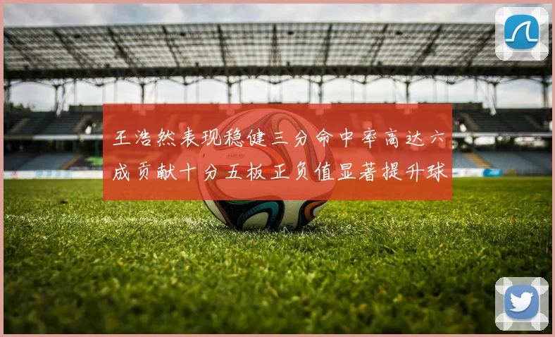 王浩然表现稳健三分命中率高达六成贡献十分五板正负值显著提升球队表现