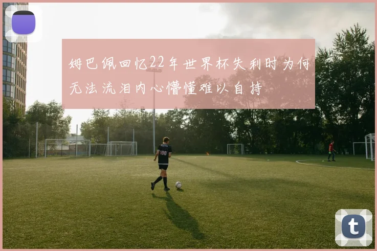 姆巴佩回忆22年世界杯失利时为何无法流泪内心懵懂难以自持