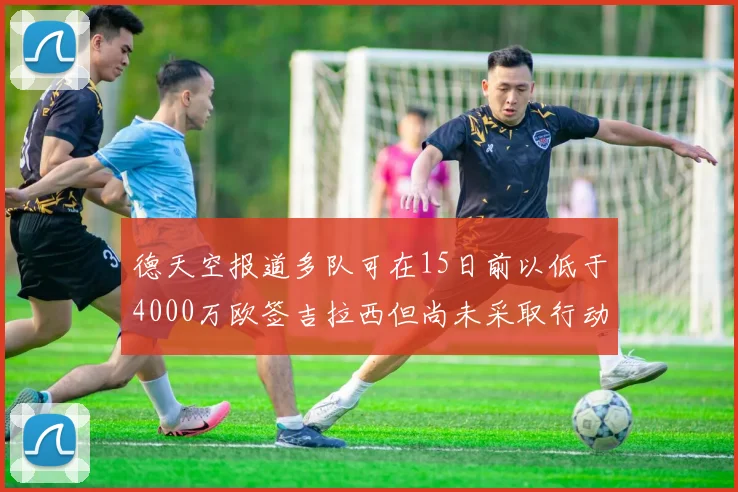 德天空报道多队可在15日前以低于4000万欧签吉拉西但尚未采取行动