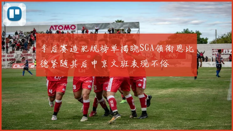 季后赛造犯规榜单揭晓SGA领衔恩比德紧随其后申京文班表现不俗