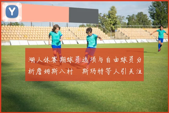 湖人休赛期球员选项与自由球员分析詹姆斯八村塁斯玛特等人引关注