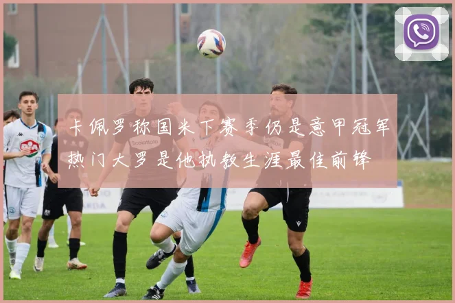 卡佩罗称国米下赛季仍是意甲冠军热门大罗是他执教生涯最佳前锋
