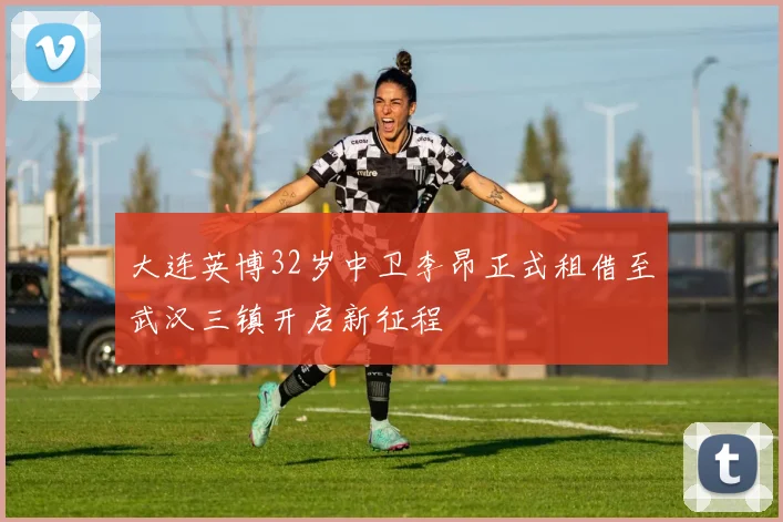 大连英博32岁中卫李昂正式租借至武汉三镇开启新征程