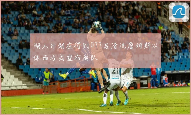 湖人计划在得到077后清洗詹姆斯以体面方式宣布离队