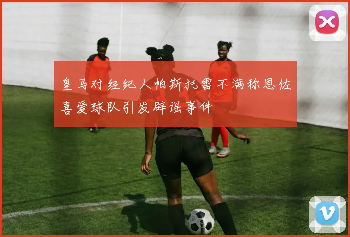 皇马对经纪人帕斯托雷不满称恩佐喜爱球队引发辟谣事件