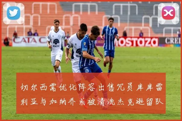 切尔西需优化阵容出售冗员库库雷利亚与加纳乔或被清洗杰克逊留队