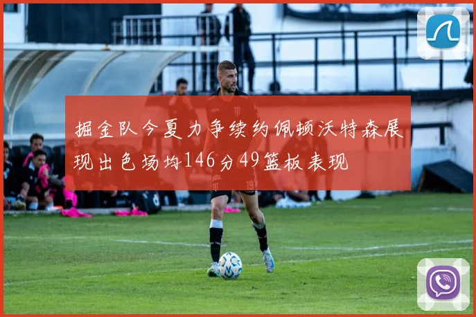 掘金队今夏力争续约佩顿沃特森展现出色场均146分49篮板表现