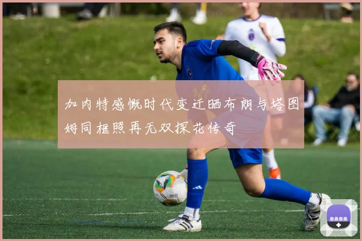 加内特感慨时代变迁晒布朗与塔图姆同框照再无双探花传奇