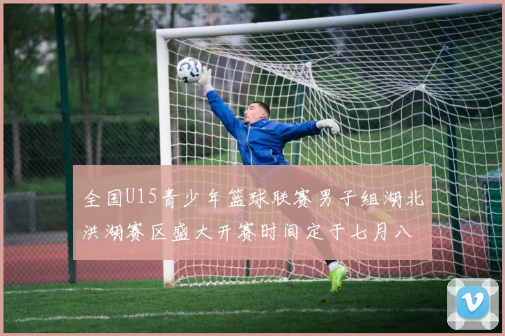 全国U15青少年篮球联赛男子组湖北洪湖赛区盛大开赛时间定于七月八日至十三日