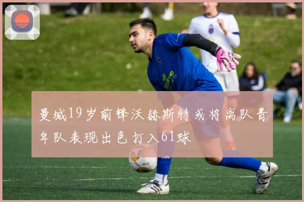 曼城19岁前锋沃赫斯特或将离队青年队表现出色打入61球