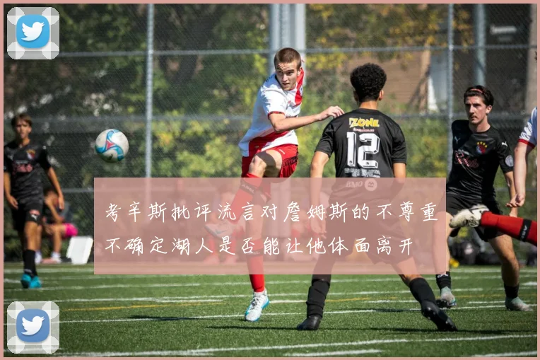 考辛斯批评流言对詹姆斯的不尊重不确定湖人是否能让他体面离开