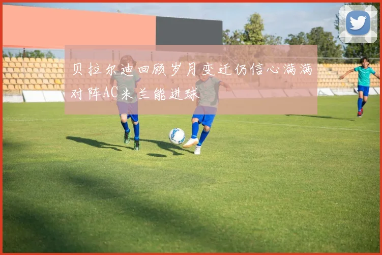贝拉尔迪回顾岁月变迁仍信心满满对阵AC米兰能进球
