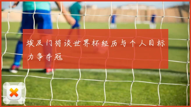 埃及门将谈世界杯经历与个人目标力争夺冠