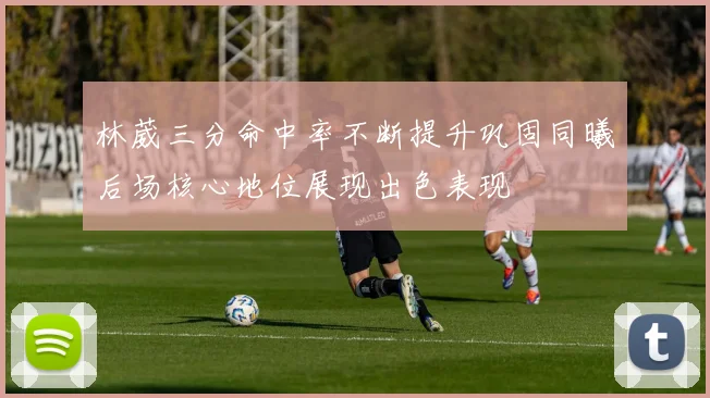 林葳三分命中率不断提升巩固同曦后场核心地位展现出色表现
