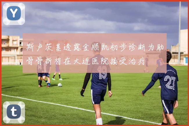 斯卢茨基透露金顺凯初步诊断为肋骨骨折将在大连医院接受治疗